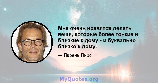 Мне очень нравится делать вещи, которые более тонкие и близкие к дому - и буквально близко к дому.