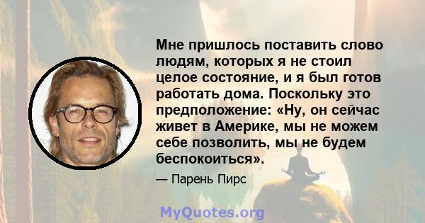 Мне пришлось поставить слово людям, которых я не стоил целое состояние, и я был готов работать дома. Поскольку это предположение: «Ну, он сейчас живет в Америке, мы не можем себе позволить, мы не будем беспокоиться».