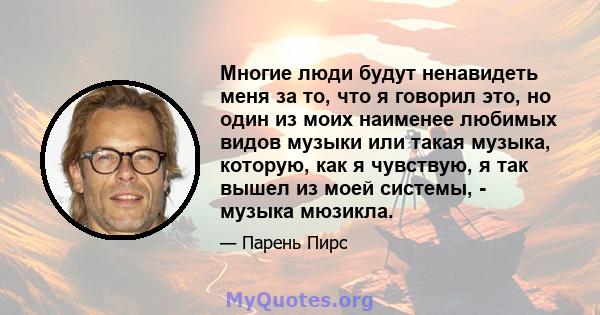 Многие люди будут ненавидеть меня за то, что я говорил это, но один из моих наименее любимых видов музыки или такая музыка, которую, как я чувствую, я так вышел из моей системы, - музыка мюзикла.