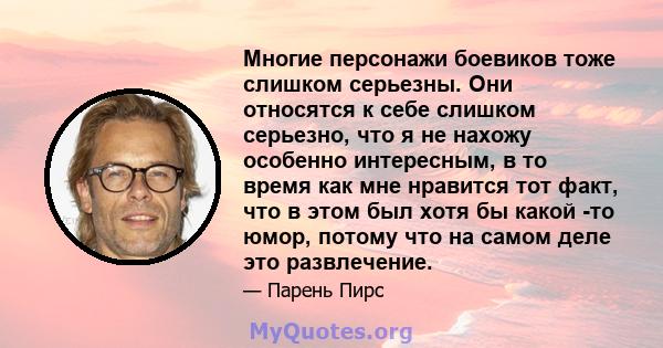 Многие персонажи боевиков тоже слишком серьезны. Они относятся к себе слишком серьезно, что я не нахожу особенно интересным, в то время как мне нравится тот факт, что в этом был хотя бы какой -то юмор, потому что на