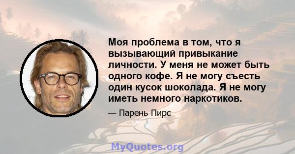 Моя проблема в том, что я вызывающий привыкание личности. У меня не может быть одного кофе. Я не могу съесть один кусок шоколада. Я не могу иметь немного наркотиков.