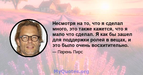 Несмотря на то, что я сделал много, это также кажется, что я мало что сделал. Я как бы зашел для поддержки ролей в вещах, и это было очень восхитительно.