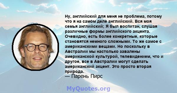 Ну, английский для меня не проблема, потому что я на самом деле английский. Вся моя семья английский; Я был воспитан, слушая различные формы английского акцента. Очевидно, есть более конкретные, которые становятся