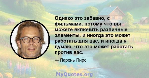 Однако это забавно, с фильмами, потому что вы можете включить различные элементы, и иногда это может работать для вас, и иногда я думаю, что это может работать против вас.