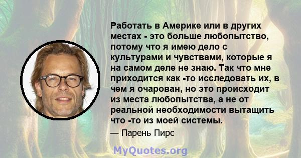 Работать в Америке или в других местах - это больше любопытство, потому что я имею дело с культурами и чувствами, которые я на самом деле не знаю. Так что мне приходится как -то исследовать их, в чем я очарован, но это