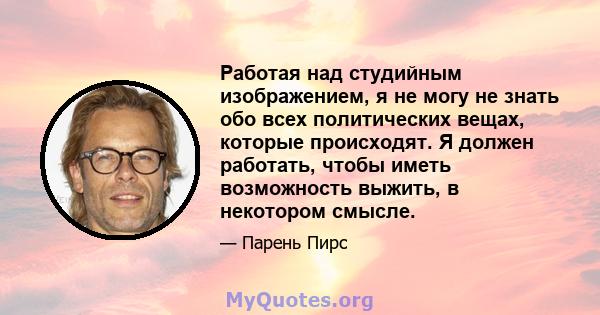 Работая над студийным изображением, я не могу не знать обо всех политических вещах, которые происходят. Я должен работать, чтобы иметь возможность выжить, в некотором смысле.