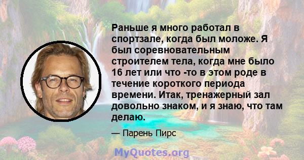 Раньше я много работал в спортзале, когда был моложе. Я был соревновательным строителем тела, когда мне было 16 лет или что -то в этом роде в течение короткого периода времени. Итак, тренажерный зал довольно знаком, и я 