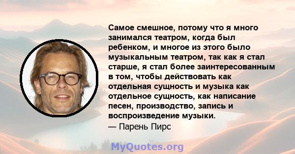 Самое смешное, потому что я много занимался театром, когда был ребенком, и многое из этого было музыкальным театром, так как я стал старше, я стал более заинтересованным в том, чтобы действовать как отдельная сущность и 