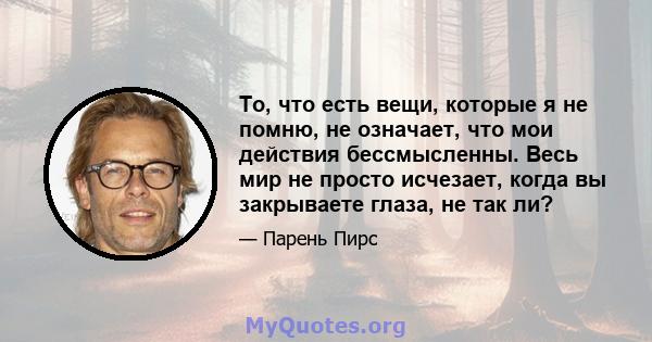 То, что есть вещи, которые я не помню, не означает, что мои действия бессмысленны. Весь мир не просто исчезает, когда вы закрываете глаза, не так ли?