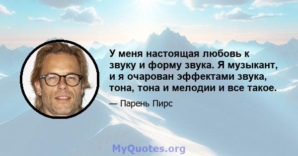 У меня настоящая любовь к звуку и форму звука. Я музыкант, и я очарован эффектами звука, тона, тона и мелодии и все такое.