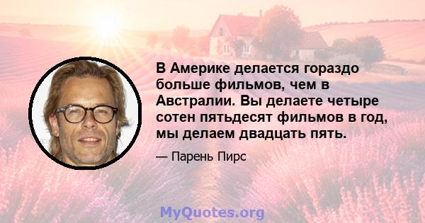 В Америке делается гораздо больше фильмов, чем в Австралии. Вы делаете четыре сотен пятьдесят фильмов в год, мы делаем двадцать пять.