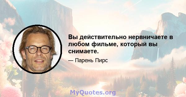 Вы действительно нервничаете в любом фильме, который вы снимаете.