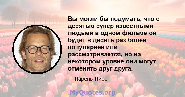 Вы могли бы подумать, что с десятью супер известными людьми в одном фильме он будет в десять раз более популярнее или рассматривается, но на некотором уровне они могут отменить друг друга.