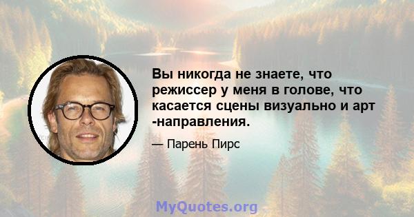 Вы никогда не знаете, что режиссер у меня в голове, что касается сцены визуально и арт -направления.