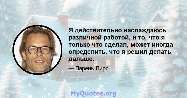 Я действительно наслаждаюсь различной работой, и то, что я только что сделал, может иногда определить, что я решил делать дальше.