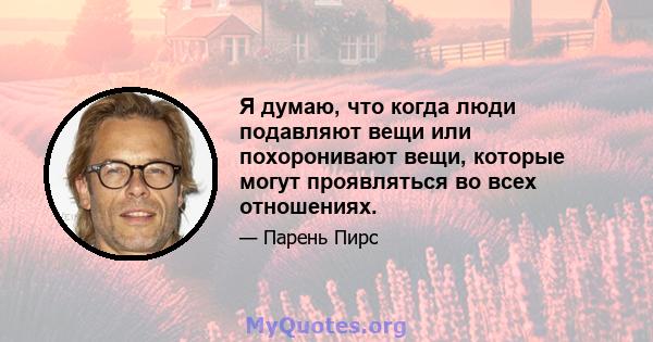 Я думаю, что когда люди подавляют вещи или похоронивают вещи, которые могут проявляться во всех отношениях.