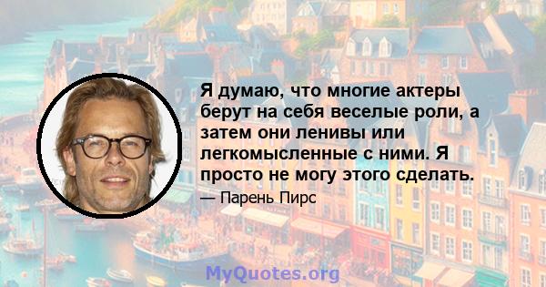 Я думаю, что многие актеры берут на себя веселые роли, а затем они ленивы или легкомысленные с ними. Я просто не могу этого сделать.