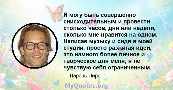 Я могу быть совершенно снисходительным и провести столько часов, дни или недели, сколько мне нравится на одном. Написав музыку и сидя в моей студии, просто разжигая идеи, это намного более личное и творческое для меня,