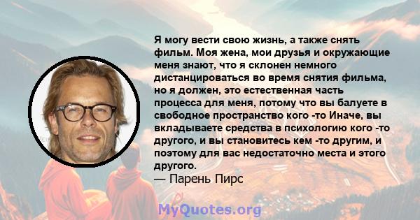 Я могу вести свою жизнь, а также снять фильм. Моя жена, мои друзья и окружающие меня знают, что я склонен немного дистанцироваться во время снятия фильма, но я должен, это естественная часть процесса для меня, потому