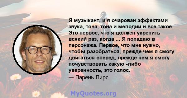 Я музыкант, и я очарован эффектами звука, тона, тона и мелодии и все такое. Это первое, что я должен укрепить всякий раз, когда ... Я попадаю в персонажа. Первое, что мне нужно, чтобы разобраться, прежде чем я смогу