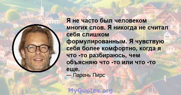 Я не часто был человеком многих слов. Я никогда не считал себя слишком формулированным. Я чувствую себя более комфортно, когда я что -то разбираюсь, чем объясняю что -то или что -то еще.