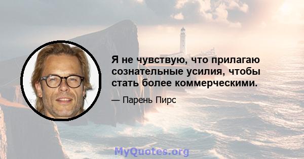 Я не чувствую, что прилагаю сознательные усилия, чтобы стать более коммерческими.