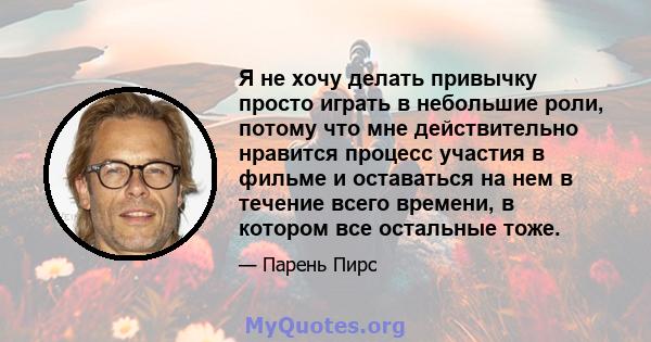 Я не хочу делать привычку просто играть в небольшие роли, потому что мне действительно нравится процесс участия в фильме и оставаться на нем в течение всего времени, в котором все остальные тоже.