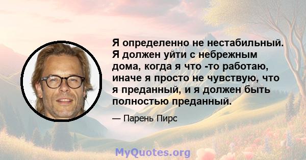 Я определенно не нестабильный. Я должен уйти с небрежным дома, когда я что -то работаю, иначе я просто не чувствую, что я преданный, и я должен быть полностью преданный.