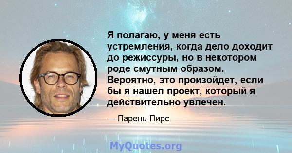 Я полагаю, у меня есть устремления, когда дело доходит до режиссуры, но в некотором роде смутным образом. Вероятно, это произойдет, если бы я нашел проект, который я действительно увлечен.