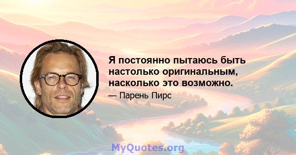 Я постоянно пытаюсь быть настолько оригинальным, насколько это возможно.