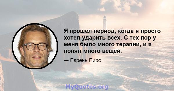 Я прошел период, когда я просто хотел ударить всех. С тех пор у меня было много терапии, и я понял много вещей.