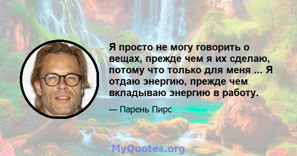 Я просто не могу говорить о вещах, прежде чем я их сделаю, потому что только для меня ... Я отдаю энергию, прежде чем вкладываю энергию в работу.