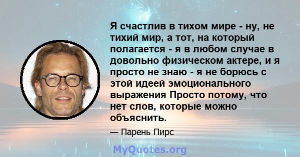 Я счастлив в тихом мире - ну, не тихий мир, а тот, на который полагается - я в любом случае в довольно физическом актере, и я просто не знаю - я не борюсь с этой идеей эмоционального выражения Просто потому, что нет