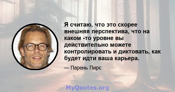 Я считаю, что это скорее внешняя перспектива, что на каком -то уровне вы действительно можете контролировать и диктовать, как будет идти ваша карьера.