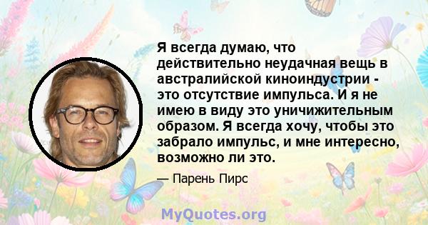 Я всегда думаю, что действительно неудачная вещь в австралийской киноиндустрии - это отсутствие импульса. И я не имею в виду это уничижительным образом. Я всегда хочу, чтобы это забрало импульс, и мне интересно,