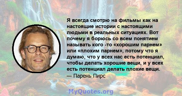 Я всегда смотрю на фильмы как на настоящие истории с настоящими людьми в реальных ситуациях. Вот почему я борюсь со всем понятием называть кого -то «хорошим парнем» или «плохим парнем», потому что я думаю, что у всех