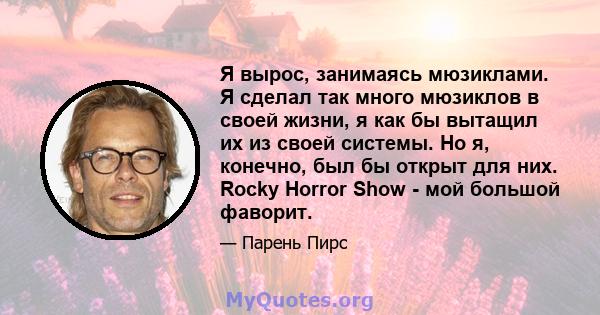 Я вырос, занимаясь мюзиклами. Я сделал так много мюзиклов в своей жизни, я как бы вытащил их из своей системы. Но я, конечно, был бы открыт для них. Rocky Horror Show - мой большой фаворит.