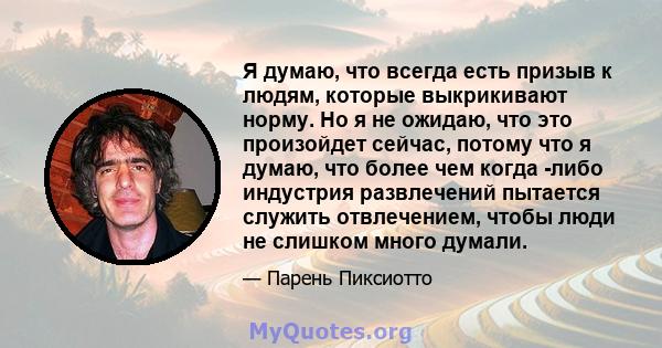 Я думаю, что всегда есть призыв к людям, которые выкрикивают норму. Но я не ожидаю, что это произойдет сейчас, потому что я думаю, что более чем когда -либо индустрия развлечений пытается служить отвлечением, чтобы люди 