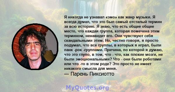 Я никогда не узнавал «эмо» как жанр музыки. Я всегда думал, что это был самый отсталый термин за всю историю. Я знаю, что есть общее общее место, что каждая группа, которая помечена этим термином, ненавидит его. Они