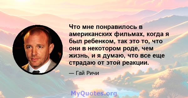 Что мне понравилось в американских фильмах, когда я был ребенком, так это то, что они в некотором роде, чем жизнь, и я думаю, что все еще страдаю от этой реакции.