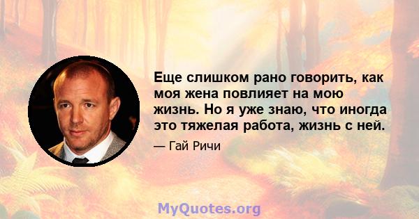 Еще слишком рано говорить, как моя жена повлияет на мою жизнь. Но я уже знаю, что иногда это тяжелая работа, жизнь с ней.