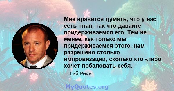 Мне нравится думать, что у нас есть план, так что давайте придерживаемся его. Тем не менее, как только мы придерживаемся этого, нам разрешено столько импровизации, сколько кто -либо хочет побаловать себя.