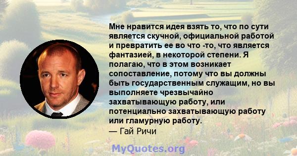 Мне нравится идея взять то, что по сути является скучной, официальной работой и превратить ее во что -то, что является фантазией, в некоторой степени. Я полагаю, что в этом возникает сопоставление, потому что вы должны