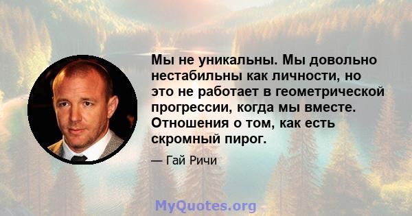 Мы не уникальны. Мы довольно нестабильны как личности, но это не работает в геометрической прогрессии, когда мы вместе. Отношения о том, как есть скромный пирог.