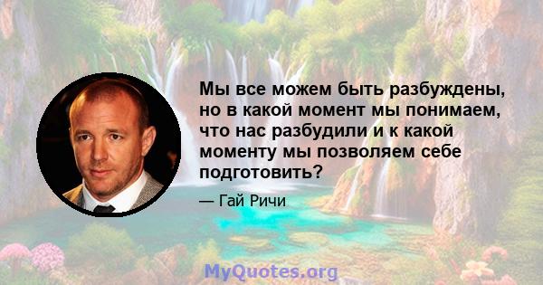 Мы все можем быть разбуждены, но в какой момент мы понимаем, что нас разбудили и к какой моменту мы позволяем себе подготовить?