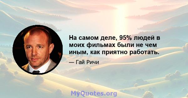 На самом деле, 95% людей в моих фильмах были не чем иным, как приятно работать.