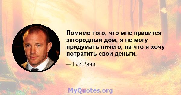 Помимо того, что мне нравится загородный дом, я не могу придумать ничего, на что я хочу потратить свои деньги.