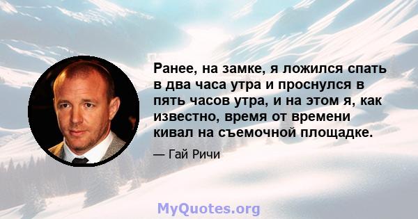 Ранее, на замке, я ложился спать в два часа утра и проснулся в пять часов утра, и на этом я, как известно, время от времени кивал на съемочной площадке.