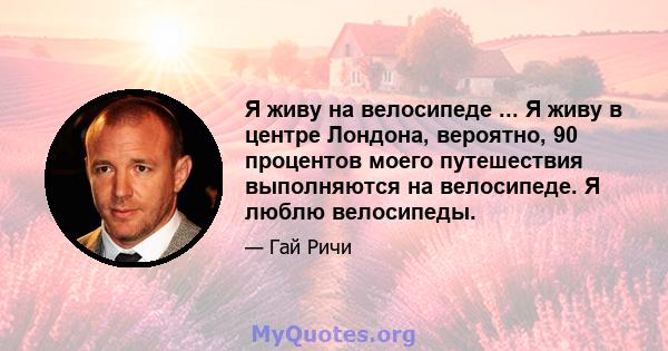 Я живу на велосипеде ... Я живу в центре Лондона, вероятно, 90 процентов моего путешествия выполняются на велосипеде. Я люблю велосипеды.