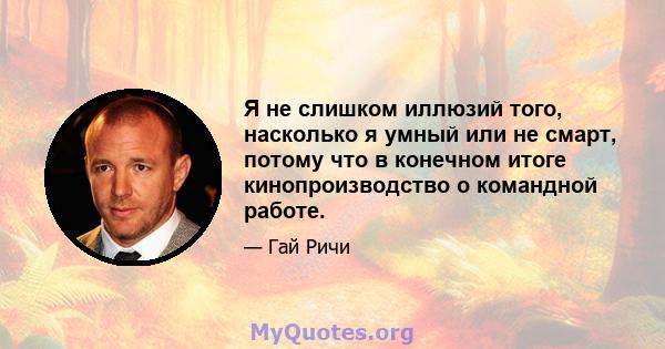 Я не слишком иллюзий того, насколько я умный или не смарт, потому что в конечном итоге кинопроизводство о командной работе.